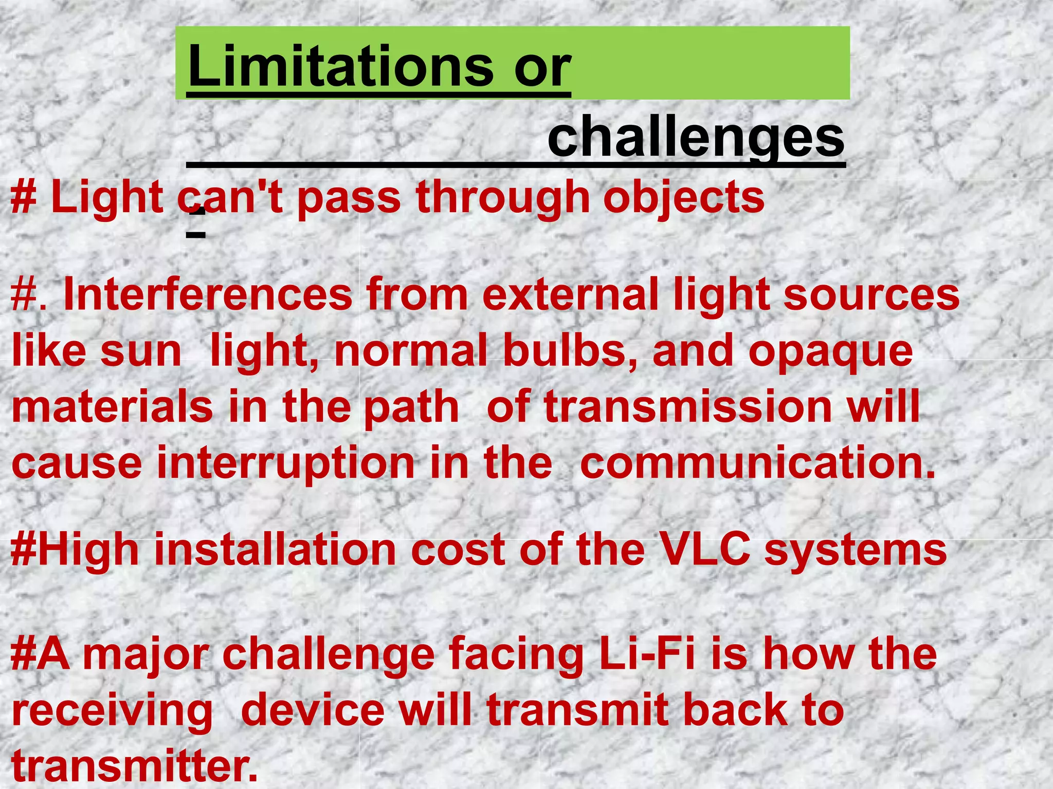 Limitations or
challenges
-# Light can't pass through objects
#. Interferences from external light sources
like sun light, normal bulbs, and opaque
materials in the path of transmission will
cause interruption in the communication.
#High installation cost of the VLC systems
#A major challenge facing Li-Fi is how the
receiving device will transmit back to
transmitter.
 