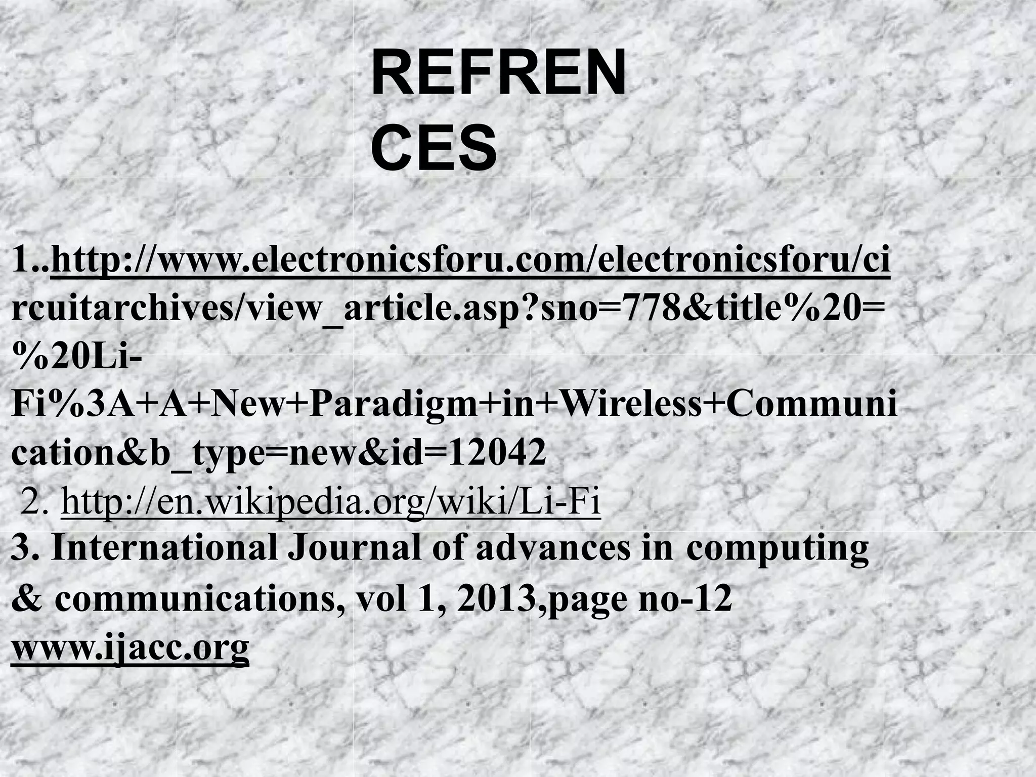 REFREN
CES
1..http://www.electronicsforu.com/electronicsforu/ci
rcuitarchives/view_article.asp?sno=778&title%20=
%20Li-
Fi%3A+A+New+Paradigm+in+Wireless+Communi
cation&b_type=new&id=12042
2. http://en.wikipedia.org/wiki/Li-Fi
3. International Journal of advances in computing
& communications, vol 1, 2013,page no-12
www.ijacc.org
 
