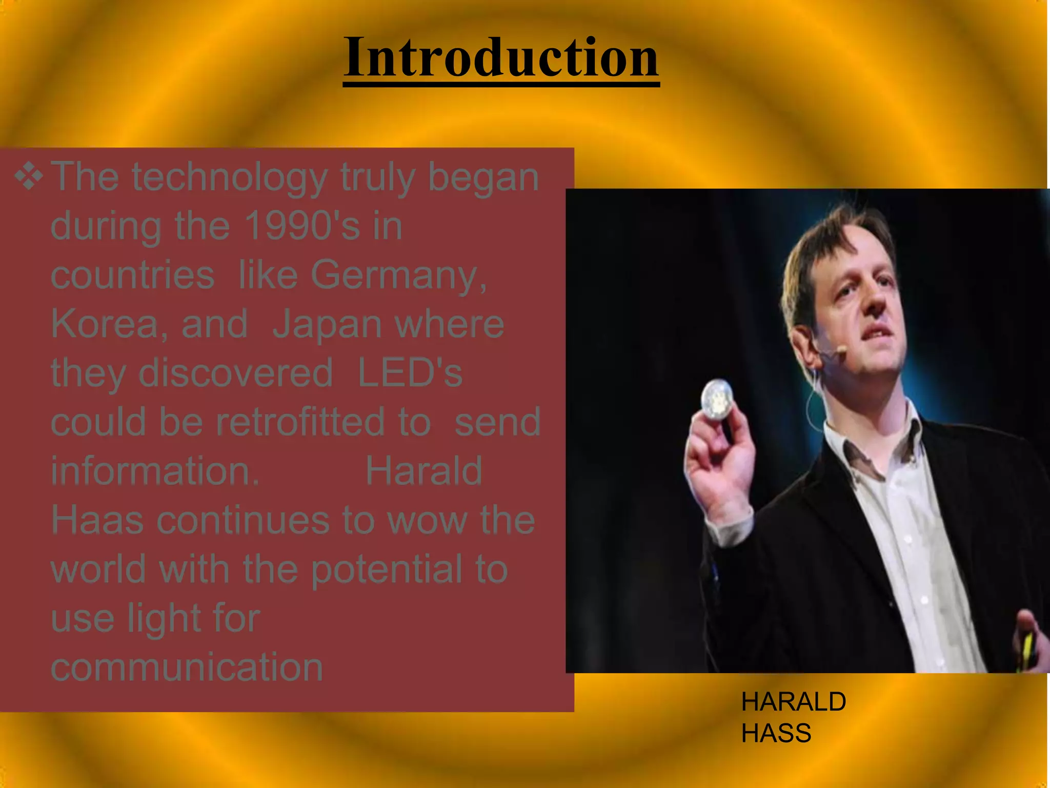 Introduction
The technology truly began
during the 1990's in
countries like Germany,
Korea, and Japan where
they discovered LED's
could be retrofitted to send
information. Harald
Haas continues to wow the
world with the potential to
use light for
communication
HARALD
HASS
 
