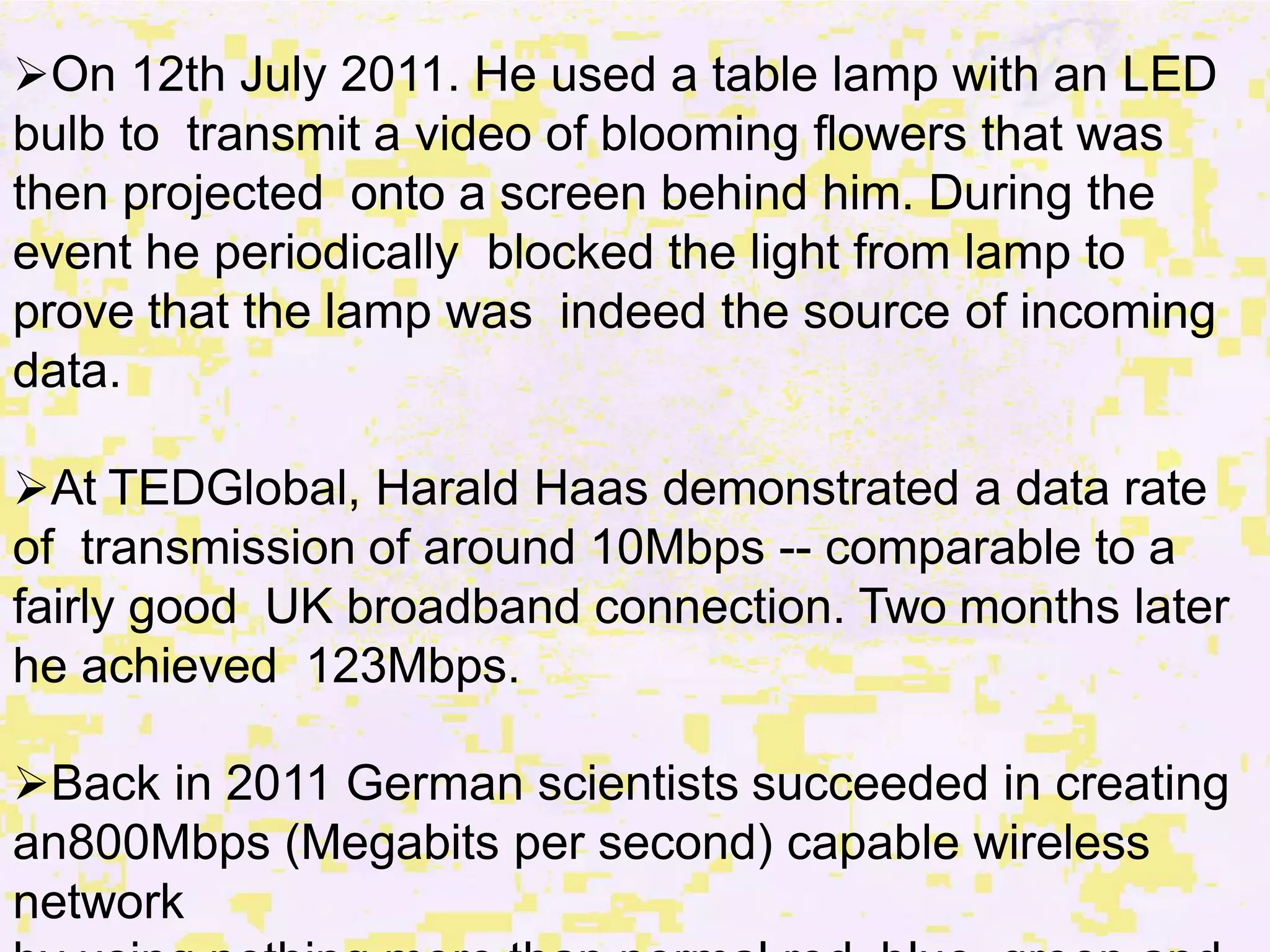 On 12th July 2011. He used a table lamp with an LED
bulb to transmit a video of blooming flowers that was
then projected onto a screen behind him. During the
event he periodically blocked the light from lamp to
prove that the lamp was indeed the source of incoming
data.
At TEDGlobal, Harald Haas demonstrated a data rate
of transmission of around 10Mbps -- comparable to a
fairly good UK broadband connection. Two months later
he achieved 123Mbps.
Back in 2011 German scientists succeeded in creating
an800Mbps (Megabits per second) capable wireless
network
 