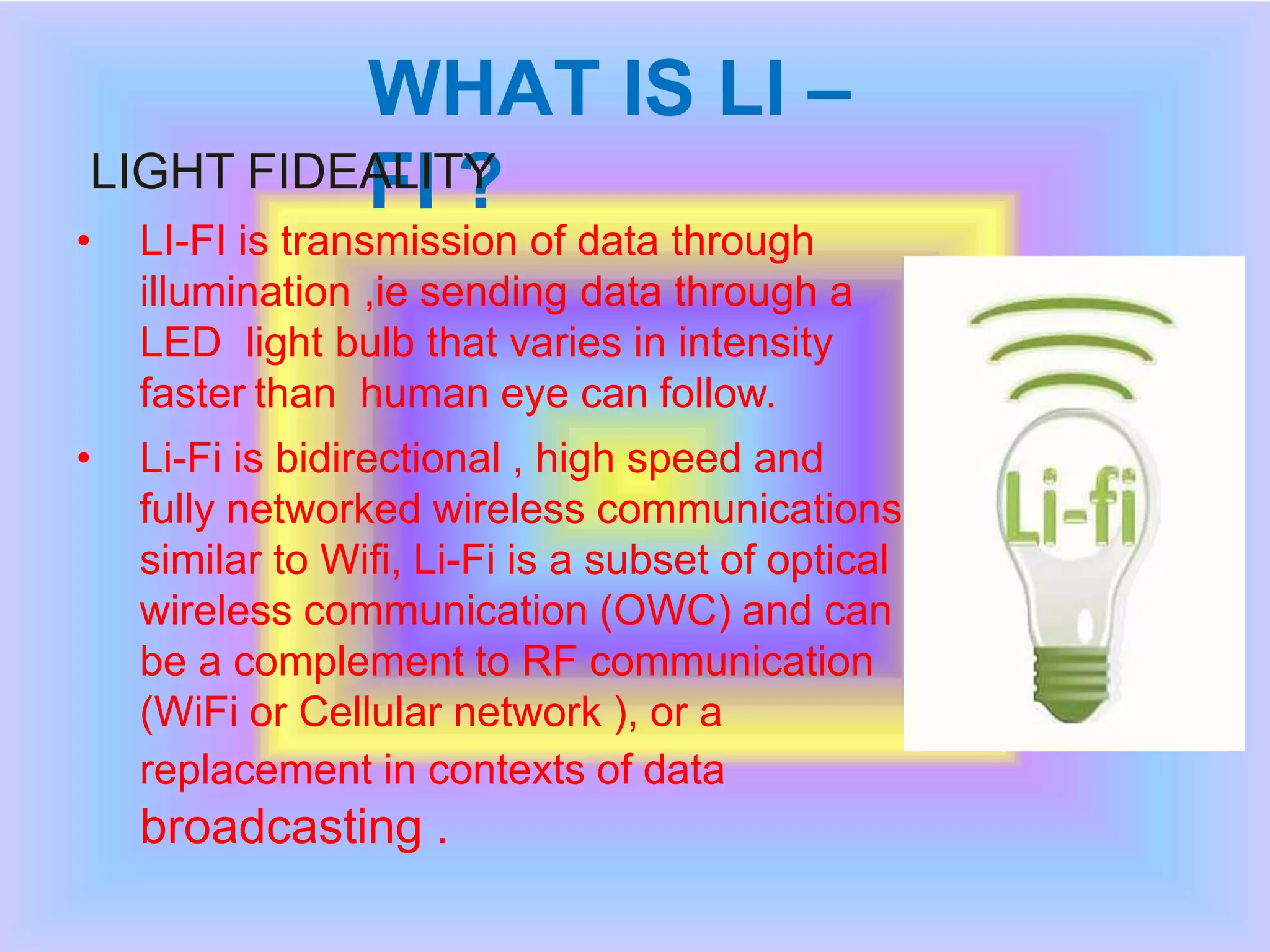 WHAT IS LI –
FI ?LIGHT FIDEALITY
• LI-FI is transmission of data through
illumination ,ie sending data through a
LED light bulb that varies in intensity
faster than human eye can follow.
• Li-Fi is bidirectional , high speed and
fully networked wireless communications
similar to Wifi, Li-Fi is a subset of optical
wireless communication (OWC) and can
be a complement to RF communication
(WiFi or Cellular network ), or a
replacement in contexts of data
broadcasting .
 