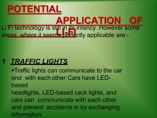 POTENTIAL
APPLICATION OF
LI-FI
Li Fi technology is still in its infancy .However some
areas where it seems perfectly applicable are:-
1 TRAFFIC LIGHTS
Traffic lights can communicate to the car
and with each other. Cars have LED-
based
headlights, LED-based cack lights, and
cars can communicate with each other
and prevent accidents in by exchanging
information.
 
