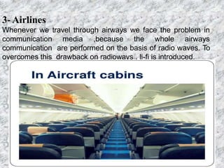 3- Airlines
Whenever we travel through airways we face the problem in
communication media ,because the whole airways
communication are performed on the basis of radio waves. To
overcomes this drawback on radioways , li-fi is introduced.
 