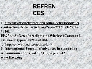 REFREN
CES
1..http://www.electronicsforu.com/electronicsforu/ci
rcuitarchives/view_article.asp?sno=778&title%20=
%20Li-
Fi%3A+A+New+Paradigm+in+Wireless+Communi
cation&b_type=new&id=12042
2. http://en.wikipedia.org/wiki/Li-Fi
3. International Journal of advances in computing
& communications, vol 1, 2013,page no-12
www.ijacc.org
 