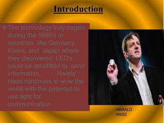 Introduction
The technology truly began
during the 1990's in
countries like Germany,
Korea, and Japan where
they discovered LED's
could be retrofitted to send
information. Harald
Haas continues to wow the
world with the potential to
use light for
communication
HARALD
HASS
 