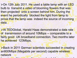 On 12th July 2011. He used a table lamp with an LED
bulb to transmit a video of blooming flowers that was
then projected onto a screen behind him. During the
event he periodically blocked the light from lamp to
prove that the lamp was indeed the source of incoming
data.
At TEDGlobal, Harald Haas demonstrated a data rate
of transmission of around 10Mbps -- comparable to a
fairly good UK broadband connection. Two months later
he achieved 123Mbps.
Back in 2011 German scientists succeeded in creating
an800Mbps (Megabits per second) capable wireless
network
 