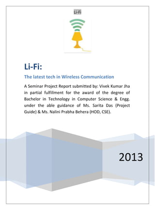 Li-Fi
2013
Li-Fi:
The latest tech in Wireless Communication
A Seminar Project Report submitted by: Vivek Kumar Jha
in partial fulfillment for the award of the degree of
Bachelor in Technology in Computer Science & Engg.
under the able guidance of Ms. Sarita Das (Project
Guide) & Ms. Nalini Prabha Behera (HOD, CSE).
 
