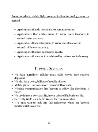16
Areas to which visible light communication technology may be
applied
Applications that do personal area communication.
Applications that enable users to know users locations in
several meter accuracy.
Applications that enable users to know users locations in
several millimeter accuracy.
Applications that use augmented reality.
Applications that cannot be achieved by radio-wave technology.
Present Scenario
We have 1.4million cellular mast radio waves base stations
deployed.
We also have over 5 billions of mobile phones.
Mobile phone transmits more than 600 Tb of data.
Wireless communication has become a utility like electricity &
water.
We use it in our everyday life, in our private life, business life.
Currently Wi-Fi uses Radio Waves for communication.
It is important to look into this technology which has become
fundamental to our life.
 