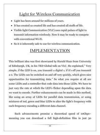 20
Light for Wireless Communication
Light has been around for millions of years.
It has created us created life and has created all stuffs of life.
Visible light Communication (VLC) uses rapid pulses of light to
transmit information wirelessly. Now it may be ready to compete
with conventional Wi-Fi.
So it is inherently safe to use for wireless communication.
IMPLEMENTATION
This brilliant idea was first showcased by Harald Haas from University
of Edinburgh, UK, in his TED Global talk on VLC. He explained,” Very
simple, if the LED is on, you transmit a digital 1, if it’s off you transmit
a 0. The LEDs can be switched on and off very quickly, which gives nice
opportunities for transmitting data.” So what you require at all are
some LEDs and a controller that code data into those LEDs. We have to
just vary the rate at which the LED’s flicker depending upon the data
we want to encode. Further enhancements can be made in this method,
like using an array of LEDs for parallel data transmission, or using
mixtures of red, green and blue LEDs to alter the light’s frequency with
each frequency encoding a different data channel.
Such advancements promise a theoretical speed of 10Gbps–
meaning you can download a full high-definition film in just 30
 