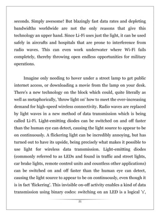 21
seconds. Simply awesome! But blazingly fast data rates and depleting
bandwidths worldwide are not the only reasons that give this
technology an upper hand. Since Li-Fi uses just the light, it can be used
safely in aircrafts and hospitals that are prone to interference from
radio waves. This can even work underwater where Wi-Fi fails
completely, thereby throwing open endless opportunities for military
operations.
Imagine only needing to hover under a street lamp to get public
internet access, or downloading a movie from the lamp on your desk.
There's a new technology on the block which could, quite literally as
well as metaphorically, 'throw light on' how to meet the ever-increasing
demand for high-speed wireless connectivity. Radio waves are replaced
by light waves in a new method of data transmission which is being
called Li-Fi. Light-emitting diodes can be switched on and off faster
than the human eye can detect, causing the light source to appear to be
on continuously. A flickering light can be incredibly annoying, but has
turned out to have its upside, being precisely what makes it possible to
use light for wireless data transmission. Light-emitting diodes
(commonly referred to as LEDs and found in traffic and street lights,
car brake lights, remote control units and countless other applications)
can be switched on and off faster than the human eye can detect,
causing the light source to appear to be on continuously, even though it
is in fact 'flickering'. This invisible on-off activity enables a kind of data
transmission using binary codes: switching on an LED is a logical '1',
 