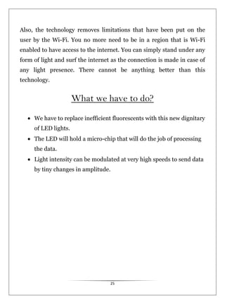 25
Also, the technology removes limitations that have been put on the
user by the Wi-Fi. You no more need to be in a region that is Wi-Fi
enabled to have access to the internet. You can simply stand under any
form of light and surf the internet as the connection is made in case of
any light presence. There cannot be anything better than this
technology.
What we have to do?
We have to replace inefficient fluorescents with this new dignitary
of LED lights.
The LED will hold a micro-chip that will do the job of processing
the data.
Light intensity can be modulated at very high speeds to send data
by tiny changes in amplitude.
 
