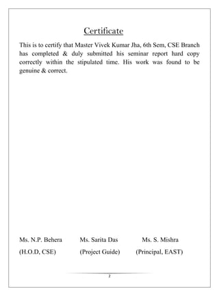 2
Certificate
This is to certify that Master Vivek Kumar Jha, 6th Sem, CSE Branch
has completed & duly submitted his seminar report hard copy
correctly within the stipulated time. His work was found to be
genuine & correct.
Ms. N.P. Behera Ms. Sarita Das Ms. S. Mishra
(H.O.D, CSE) (Project Guide) (Principal, EAST)
 