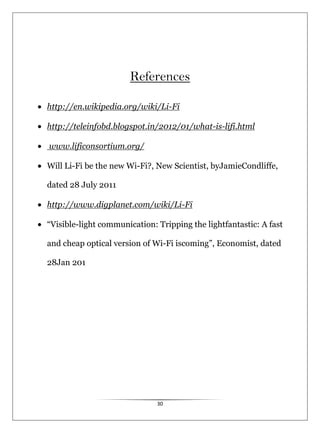 30
References
http://en.wikipedia.org/wiki/Li-Fi
http://teleinfobd.blogspot.in/2012/01/what-is-lifi.html
www.lificonsortium.org/
Will Li-Fi be the new Wi-Fi?, New Scientist, byJamieCondliffe,
dated 28 July 2011
http://www.digplanet.com/wiki/Li-Fi
“Visible-light communication: Tripping the lightfantastic: A fast
and cheap optical version of Wi-Fi iscoming”, Economist, dated
28Jan 201
 