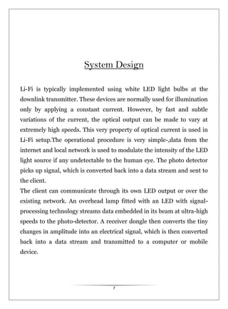 7
System Design
Li-Fi is typically implemented using white LED light bulbs at the
downlink transmitter. These devices are normally used for illumination
only by applying a constant current. However, by fast and subtle
variations of the current, the optical output can be made to vary at
extremely high speeds. This very property of optical current is used in
Li-Fi setup.The operational procedure is very simple-,data from the
internet and local network is used to modulate the intensity of the LED
light source if any undetectable to the human eye. The photo detector
picks up signal, which is converted back into a data stream and sent to
the client.
The client can communicate through its own LED output or over the
existing network. An overhead lamp fitted with an LED with signal-
processing technology streams data embedded in its beam at ultra-high
speeds to the photo-detector. A receiver dongle then converts the tiny
changes in amplitude into an electrical signal, which is then converted
back into a data stream and transmitted to a computer or mobile
device.
 