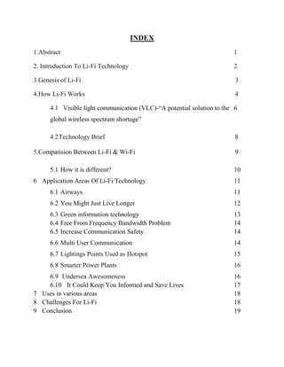 INDEX
1.Abstract

1

2. Introduction To Li-Fi Technology

2

3.Genesis of Li-Fi

3

4.How Li-Fi Works

4

4.1 Visible light communication (VLC)-―A potential solution to the 6
global wireless spectrum shortage‖
4.2 Technology Brief
5.Comparision Between Li-Fi & Wi-Fi
5.1 How it is different?
6 Application Areas Of Li-Fi Technology

8
9
10
11

6.1 Airways

11

6.2 You Might Just Live Longer

12

6.3 Green information technology
6.4 Free From Frequency Bandwidth Problem
6.5 Increase Communication Safety

13
14
14

6.6 Multi User Communication

14

6.7 Lightings Points Used as Hotspot

15

6.8 Smarter Power Plants

16

6.9 Undersea Awesomeness
6.10 It Could Keep You Informed and Save Lives
7 Uses in various areas
8 Challenges For Li-Fi
9 Conclusion

16
17
18
18
19

 