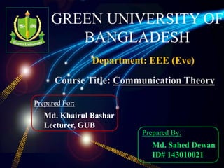 GREEN UNIVERSITY OF
BANGLADESH
Department: EEE (Eve)
Prepared For:
Md. Khairul Bashar
Lecturer, GUB
Prepared By:
Md. Sahed Dewan
ID# 143010021
Course Title: Communication Theory
 
