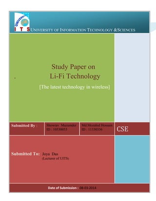 UNIVERSITY OF INFORMATION TECHNOLOGY &SCIENCES

.

Study Paper on
Li-Fi Technology
[The latest technology in wireless]

Submitted By :

Showrav Mazumder
ID : 10530053

Md.Mozahid Hossain
ID : 11330336

Submitted To: Joya Das
(Lecturer of UITS)

Page : 08-03-2014
Date of Submission 0 of 19

CSE

 