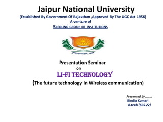 Jaipur National University
(Established By Government Of Rajasthan ,Approved By The UGC Act 1956)
                            A venture of
                  SEEDLING GROUP OF INSTITUTIONS




                     Presentation Seminar
                               on
                    Li-Fi Technology
      (The future technology In Wireless communication)
                                                           Presented by………
                                                           Bindia Kumari
                                                           B.tech (6CS-22)
 