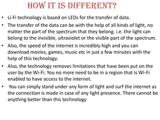 How it is different?
• Li-Fi technology is based on LEDs for the transfer of data.
• The transfer of the data can be with the help of all kinds of light, no
  matter the part of the spectrum that they belong. i.e. the light can
  belong to the invisible, ultraviolet or the visible part of the spectrum.
• Also, the speed of the internet is incredibly high and you can
  download movies, games, music etc in just a few minutes with the
  help of this technology.
• Also, the technology removes limitations that have been put on the
  user by the Wi-Fi. You no more need to be in a region that is Wi-Fi
  enabled to have access to the internet.
• You can simply stand under any form of light and surf the internet as
  the connection is made in case of any light presence. There cannot be
  anything better than this technology
 