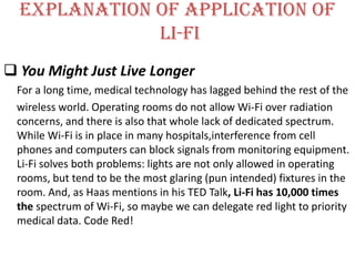 Explanation of application of
              li-fi
 You Might Just Live Longer
 For a long time, medical technology has lagged behind the rest of the
 wireless world. Operating rooms do not allow Wi-Fi over radiation
 concerns, and there is also that whole lack of dedicated spectrum.
 While Wi-Fi is in place in many hospitals,interference from cell
 phones and computers can block signals from monitoring equipment.
 Li-Fi solves both problems: lights are not only allowed in operating
 rooms, but tend to be the most glaring (pun intended) fixtures in the
 room. And, as Haas mentions in his TED Talk, Li-Fi has 10,000 times
 the spectrum of Wi-Fi, so maybe we can delegate red light to priority
 medical data. Code Red!
 