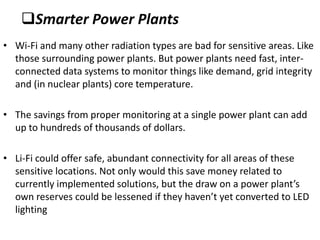 Smarter Power Plants
• Wi-Fi and many other radiation types are bad for sensitive areas. Like
  those surrounding power plants. But power plants need fast, inter-
  connected data systems to monitor things like demand, grid integrity
  and (in nuclear plants) core temperature.

• The savings from proper monitoring at a single power plant can add
  up to hundreds of thousands of dollars.

• Li-Fi could offer safe, abundant connectivity for all areas of these
  sensitive locations. Not only would this save money related to
  currently implemented solutions, but the draw on a power plant’s
  own reserves could be lessened if they haven’t yet converted to LED
  lighting
 