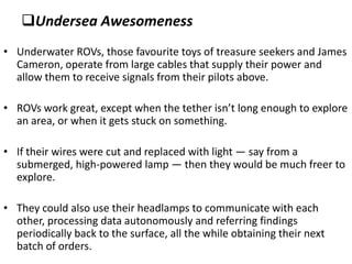Undersea Awesomeness
• Underwater ROVs, those favourite toys of treasure seekers and James
  Cameron, operate from large cables that supply their power and
  allow them to receive signals from their pilots above.

• ROVs work great, except when the tether isn’t long enough to explore
  an area, or when it gets stuck on something.

• If their wires were cut and replaced with light — say from a
  submerged, high-powered lamp — then they would be much freer to
  explore.

• They could also use their headlamps to communicate with each
  other, processing data autonomously and referring findings
  periodically back to the surface, all the while obtaining their next
  batch of orders.
 