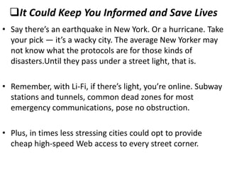 It Could Keep You Informed and Save Lives
• Say there’s an earthquake in New York. Or a hurricane. Take
  your pick — it’s a wacky city. The average New Yorker may
  not know what the protocols are for those kinds of
  disasters.Until they pass under a street light, that is.

• Remember, with Li-Fi, if there’s light, you’re online. Subway
  stations and tunnels, common dead zones for most
  emergency communications, pose no obstruction.

• Plus, in times less stressing cities could opt to provide
  cheap high-speed Web access to every street corner.
 