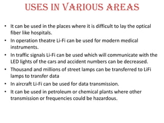 USES IN VARIOUS AREAS
• It can be used in the places where it is difficult to lay the optical
  fiber like hospitals.
• In operation theatre Li-Fi can be used for modern medical
  instruments.
• In traffic signals Li-Fi can be used which will communicate with the
  LED lights of the cars and accident numbers can be decreased.
• Thousand and millions of street lamps can be transferred to LiFi
  lamps to transfer data
• In aircraft Li-Fi can be used for data transmission.
• It can be used in petroleum or chemical plants where other
  transmission or frequencies could be hazardous.
 