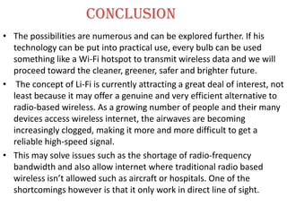 conclusion
• The possibilities are numerous and can be explored further. If his
  technology can be put into practical use, every bulb can be used
  something like a Wi-Fi hotspot to transmit wireless data and we will
  proceed toward the cleaner, greener, safer and brighter future.
• The concept of Li-Fi is currently attracting a great deal of interest, not
  least because it may offer a genuine and very efficient alternative to
  radio-based wireless. As a growing number of people and their many
  devices access wireless internet, the airwaves are becoming
  increasingly clogged, making it more and more difficult to get a
  reliable high-speed signal.
• This may solve issues such as the shortage of radio-frequency
  bandwidth and also allow internet where traditional radio based
  wireless isn’t allowed such as aircraft or hospitals. One of the
  shortcomings however is that it only work in direct line of sight.
 