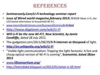 references
• Seminarsonly.Com/Li-Fi technology seminar report
• issue of Wired world magazine,february 2012( Article Meet Li-Fi, the
  LED-based alternative to household Wi-Fi).
• www.macmillandictionary.com/buzzword/entries/Li-Fi.html
• http://www.digplanet.com/wiki/Li-Fi
• Will Li-Fi be the new Wi-Fi?, New Scientist, by Jamie
  Condliffe, dated 28 July 2011.
• The-gadgeteer.com/2011/08/29/li-fi-internet-at-thespeed-of light.
• http://en.wikipedia.org/wiki/Li-Fi
• ”Visible-light communication: Tripping the light fantastic: A fast and
  cheap optical version of Wi-Fi is coming”, Economist, dated 28Jan
  2012
• www.lificonsortium.org/
• http://teleinfobd.blogspot.in/2012/01/what-is-lifi.html
 