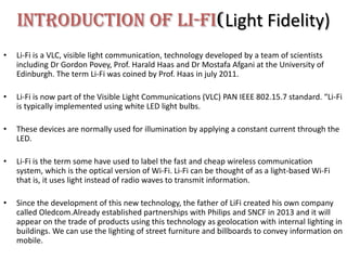 Introduction Of Li-Fi(Light Fidelity)
•   Li-Fi is a VLC, visible light communication, technology developed by a team of scientists
    including Dr Gordon Povey, Prof. Harald Haas and Dr Mostafa Afgani at the University of
    Edinburgh. The term Li-Fi was coined by Prof. Haas in july 2011.

•   Li-Fi is now part of the Visible Light Communications (VLC) PAN IEEE 802.15.7 standard. “Li-Fi
    is typically implemented using white LED light bulbs.

•   These devices are normally used for illumination by applying a constant current through the
    LED.

•   Li-Fi is the term some have used to label the fast and cheap wireless communication
    system, which is the optical version of Wi-Fi. Li-Fi can be thought of as a light-based Wi-Fi
    that is, it uses light instead of radio waves to transmit information.

•   Since the development of this new technology, the father of LiFi created his own company
    called Oledcom.Already established partnerships with Philips and SNCF in 2013 and it will
    appear on the trade of products using this technology as geolocation with internal lighting in
    buildings. We can use the lighting of street furniture and billboards to convey information on
    mobile.
 