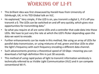 Working of li-fi
• This brilliant idea was first showcased by Harald Haas from University of
  Edinburgh, UK, in his TED Global talk on VLC.
• He explained,” Very simple, if the LED is on, you transmit a digital 1, if it’s off you
  transmit a 0. The LEDs can be switched on and off very quickly, which gives nice
  opportunities for transmitting data.”
• So what you require at all are some LEDs and a controller that code data into those
  LEDs. We have to just vary the rate at which the LED’s flicker depending upon the
  data we want to encode.
• Further enhancements can be made in this method, like using an array of LEDs for
  parallel data transmission, or using mixtures of red, green and blue LEDs to alter
  the light’s frequency with each frequency encoding a different data channel.
• Such advancements promise a theoretical speed of 10 Gbps –meaning you can
  download a full high-definition film in just 30 seconds.
• This method of using rapid pulses of light to transmit information wirelessly is
  technically referred to as Visible Light Communication (VLC) and it can compete
  conventional Wi-Fi.
 