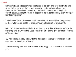 Contd….
• Light-emitting diodes (commonly referred to as LEDs and found in traffic and
  street lights, car brake lights, remote control units and countless other
  applications) can be switched on and off faster than the human eye can
  detect, causing the light source to appear to be on continuously, even though it
  is in fact 'flickering'.

• This invisible on-off activity enables a kind of data transmission using binary
  codes: switching on an LED is a logical '1',switching it off is a logical '0'.

• Data can be encoded in the light to generate a new data stream by varying the
  flickering rate at which the LEDs flicker on and off to give different strings
  of 1s and 0s .

•   By modulating the LED light with the data signal, the LED illumination can be
    used as a communication source.

• As the flickering rate is so fast, the LED output appears constant to the human
  eye.
 