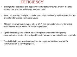 Efficiency
•    Blazingly fast data rates and depleting bandwidths worldwide are not the only
    reasons that give this technology an upper hand.

• Since Li-Fi uses just the light, it can be used safely in aircrafts and hospitals that are
  prone to interference from radio waves.

•   This can even work underwater where Wi-Fi fails completely,thereby throwing
    open endless opportunities for military operations.

• Light is inherently safe and can be used in places where radio frequency
  communication is often deemed problematic, such as in aircraft cabins or hospitals.

• The visible light spectrum is unused, it's not regulated, and can be used for
  communication at very high speeds.
 