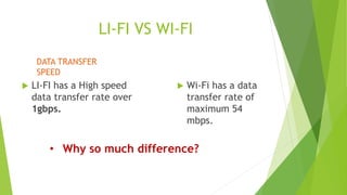LI-FI VS WI-FI 
 LI-FI has a High speed 
data transfer rate over 
1gbps. 
 Wi-Fi has a data 
transfer rate of 
maximum 54 
mbps. 
DATA TRANSFER 
SPEED 
• Why so much difference? 
 