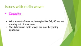 Issues with radio wave: 
 Capacity 
• With advent of new technologies like 3G, 4G we are 
running out of spectrum. 
• This is because radio waves are now becoming 
expensive. 
 