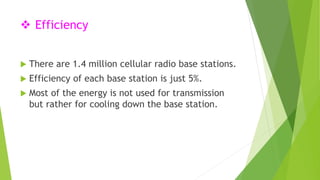  Efficiency 
 There are 1.4 million cellular radio base stations. 
 Efficiency of each base station is just 5%. 
 Most of the energy is not used for transmission 
but rather for cooling down the base station. 
 