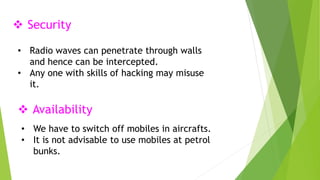  Security 
• Radio waves can penetrate through walls 
and hence can be intercepted. 
• Any one with skills of hacking may misuse 
it. 
 Availability 
• We have to switch off mobiles in aircrafts. 
• It is not advisable to use mobiles at petrol 
bunks. 
 