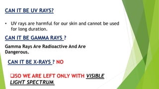 CAN IT BE UV RAYS? 
• UV rays are harmful for our skin and cannot be used 
for long duration. 
CAN IT BE GAMMA RAYS ? 
Gamma Rays Are Radioactive And Are 
Dangerous. 
CAN IT BE X-RAYS ? NO 
SO WE ARE LEFT ONLY WITH VISIBLE 
LIGHT SPECTRUM. 
 