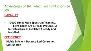Advantages of li-fi which are limitations to 
RW 
CAPACITY 
• 10000 Times More Spectrum Than Rw. 
• Light Boxes Are Already Present, So 
Infrastructure Is Available Already And 
Installed. 
EFFICIENCY 
Highly Efficient Because Led Consumes 
Less Energy. 
 
