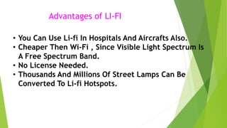Advantages of LI-FI 
• You Can Use Li-fi In Hospitals And Aircrafts Also. 
• Cheaper Then Wi-Fi , Since Visible Light Spectrum Is 
A Free Spectrum Band. 
• No License Needed. 
• Thousands And Millions Of Street Lamps Can Be 
Converted To Li-fi Hotspots. 
 