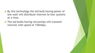  By this technology the led bulb having power of 
one watt will distribute internet to four systems 
at a time. 
 The led bulbs having microchips will transmit 
internet with speed of 150mbps. 
 