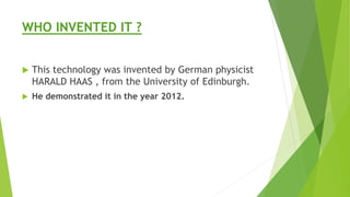 WHO INVENTED IT ? 
 This technology was invented by German physicist 
HARALD HAAS , from the University of Edinburgh. 
 He demonstrated it in the year 2012. 
 