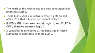  The heart of this technology is a new generation high 
brightness LED’S. 
 These LED’S varies in intensity (that is gets on and 
off) so fast that a human eye cannot detect it. 
 If LED is ON , then we transmit logic 1, and if LED is 
OFF , then we transmit logic 0. 
 A controller is connected at the back side of these 
LED bulbs to code data to these LED’S. 
 