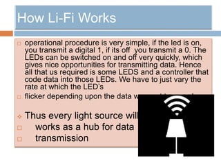  operational procedure is very simple, if the led is on,
you transmit a digital 1, if its off you transmit a 0. The
LEDs can be switched on and off very quickly, which
gives nice opportunities for transmitting data. Hence
all that us required is some LEDS and a controller that
code data into those LEDs. We have to just vary the
rate at which the LED’s
 flicker depending upon the data we want to encode
 Thus every light source will
 works as a hub for data
 transmission
 