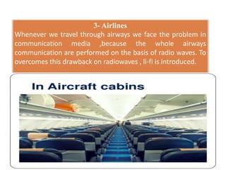 3- Airlines
Whenever we travel through airways we face the problem in
communication media ,because the whole airways
communication are performed on the basis of radio waves. To
overcomes this drawback on radiowaves , li-fi is introduced.
 