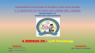 MAHARASHTRA STATE BOARD OF TECHNICAL EDUCATION, MUMBAI
C. S. INSTITUTE OF TECHNOLOGY, DEORI DIST.-GONDIA
DEPARTMENT OF
COMPUTER ENGINEERING
A SEMINAR ON : Li-Fi Technology
Guided by:-
Miss.*************
Miss. ************
Presented by:-
Mr. Chetan N. Sontakke
 