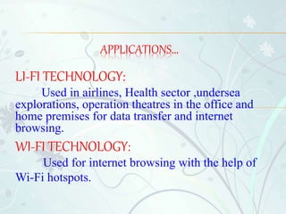 LI-FI TECHNOLOGY:
Used in airlines, Health sector ,undersea
explorations, operation theatres in the office and
home premises for data transfer and internet
browsing.
WI-FI TECHNOLOGY:
Used for internet browsing with the help of
Wi-Fi hotspots.
APPLICATIONS...
 