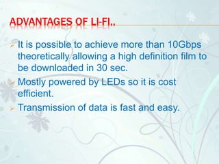 ADVANTAGES OF LI-FI..
 It is possible to achieve more than 10Gbps
theoretically allowing a high definition film to
be downloaded in 30 sec.
 Mostly powered by LEDs so it is cost
efficient.
 Transmission of data is fast and easy.
 