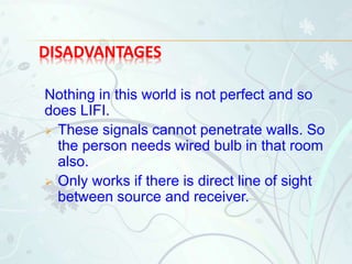DISADVANTAGES
Nothing in this world is not perfect and so
does LIFI.
 These signals cannot penetrate walls. So
the person needs wired bulb in that room
also.
 Only works if there is direct line of sight
between source and receiver.
 